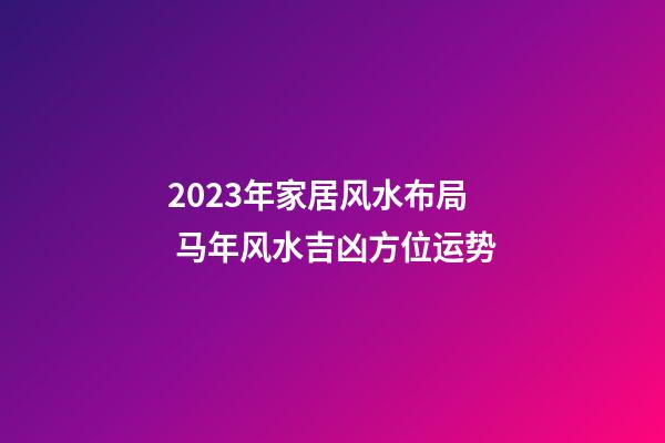 2023年家居风水布局 马年风水吉凶方位运势